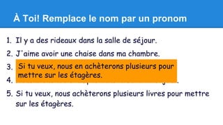 À Toi! Remplace le nom par un pronom 
1. Il y a des rideaux dans la salle de séjour. 
2. J'aime avoir une chaise dans ma chambre. 
3. Combien Si tu veux, de tables nous en as-achèterons tu dans la plusieurs cuisine? 
pour 
mettre sur les étagères. 
4. Nous avons trois lampes dans la salle de séjour. 
5. Si tu veux, nous achèterons plusieurs livres pour mettre 
sur les étagères. 
 