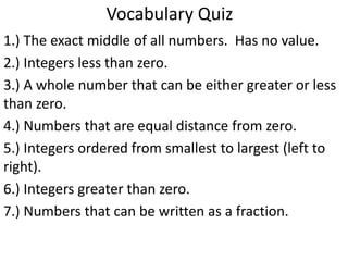 Vocabulary Quiz
1.) The exact middle of all numbers. Has no value.
2.) Integers less than zero.
3.) A whole number that can be either greater or less
than zero.
4.) Numbers that are equal distance from zero.
5.) Integers ordered from smallest to largest (left to
right).
6.) Integers greater than zero.
7.) Numbers that can be written as a fraction.
 