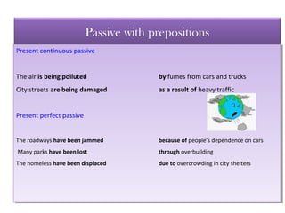 Passive with prepositions
Present continuous passive
The air is being polluted by fumes from cars and trucks
City streets are being damaged as a result of heavy traffic
Present perfect passive
The roadways have been jammed because of people’s dependence on cars
Many parks have been lost through overbuilding
The homeless have been displaced due to overcrowding in city shelters
Present continuous passive
The air is being polluted by fumes from cars and trucks
City streets are being damaged as a result of heavy traffic
Present perfect passive
The roadways have been jammed because of people’s dependence on cars
Many parks have been lost through overbuilding
The homeless have been displaced due to overcrowding in city shelters
 