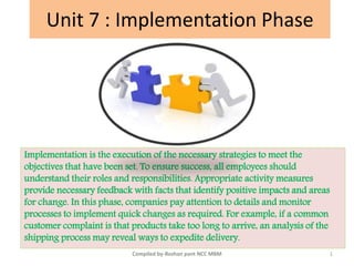 Unit 7 : Implementation Phase
Implementation is the execution of the necessary strategies to meet the
objectives that have been set. To ensure success, all employees should
understand their roles and responsibilities. Appropriate activity measures
provide necessary feedback with facts that identify positive impacts and areas
for change. In this phase, companies pay attention to details and monitor
processes to implement quick changes as required. For example, if a common
customer complaint is that products take too long to arrive, an analysis of the
shipping process may reveal ways to expedite delivery.
1Compiled by-Roshan pant NCC MBM
 