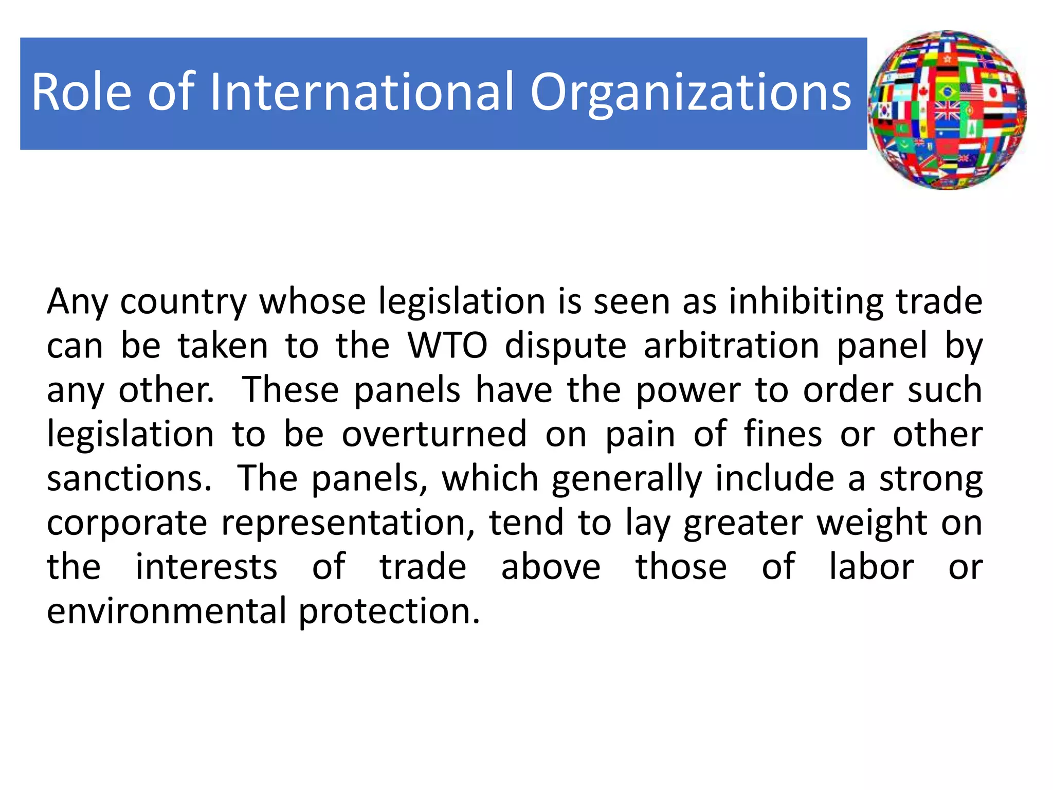 Role of International Organizations
Any country whose legislation is seen as inhibiting trade
can be taken to the WTO dispute arbitration panel by
any other. These panels have the power to order such
legislation to be overturned on pain of fines or other
sanctions. The panels, which generally include a strong
corporate representation, tend to lay greater weight on
the interests of trade above those of labor or
environmental protection.
 