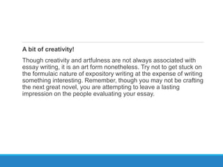 A bit of creativity!
Though creativity and artfulness are not always associated with
essay writing, it is an art form nonetheless. Try not to get stuck on
the formulaic nature of expository writing at the expense of writing
something interesting. Remember, though you may not be crafting
the next great novel, you are attempting to leave a lasting
impression on the people evaluating your essay.
 
