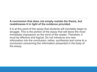 A conclusion that does not simply restate the thesis, but
readdresses it in light of the evidence provided.
It is at this point of the essay that students will inevitably begin to
struggle. This is the portion of the essay that will leave the most
immediate impression on the mind of the reader. Therefore, it
must be effective and logical. Do not introduce any new
information into the conclusion; rather, synthesize and come to a
conclusion concerning the information presented in the body of
the essay.
 