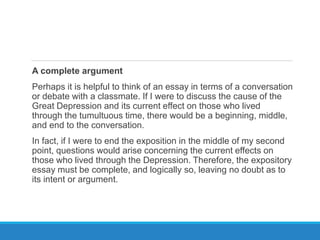 A complete argument
Perhaps it is helpful to think of an essay in terms of a conversation
or debate with a classmate. If I were to discuss the cause of the
Great Depression and its current effect on those who lived
through the tumultuous time, there would be a beginning, middle,
and end to the conversation.
In fact, if I were to end the exposition in the middle of my second
point, questions would arise concerning the current effects on
those who lived through the Depression. Therefore, the expository
essay must be complete, and logically so, leaving no doubt as to
its intent or argument.
 