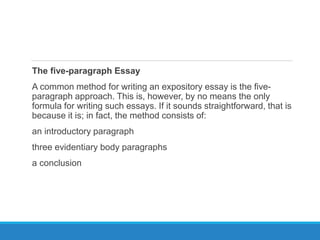 The five-paragraph Essay
A common method for writing an expository essay is the five-
paragraph approach. This is, however, by no means the only
formula for writing such essays. If it sounds straightforward, that is
because it is; in fact, the method consists of:
an introductory paragraph
three evidentiary body paragraphs
a conclusion
 