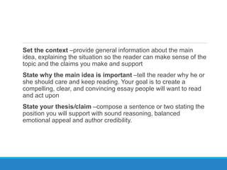 Set the context –provide general information about the main
idea, explaining the situation so the reader can make sense of the
topic and the claims you make and support
State why the main idea is important –tell the reader why he or
she should care and keep reading. Your goal is to create a
compelling, clear, and convincing essay people will want to read
and act upon
State your thesis/claim –compose a sentence or two stating the
position you will support with sound reasoning, balanced
emotional appeal and author credibility.
 