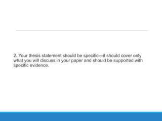 2. Your thesis statement should be specific—it should cover only
what you will discuss in your paper and should be supported with
specific evidence.
 