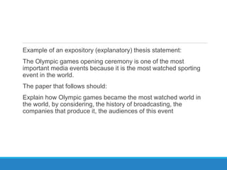 Example of an expository (explanatory) thesis statement:
The Olympic games opening ceremony is one of the most
important media events because it is the most watched sporting
event in the world.
The paper that follows should:
Explain how Olympic games became the most watched world in
the world, by considering, the history of broadcasting, the
companies that produce it, the audiences of this event
 