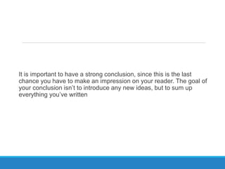 It is important to have a strong conclusion, since this is the last
chance you have to make an impression on your reader. The goal of
your conclusion isn’t to introduce any new ideas, but to sum up
everything you’ve written
 