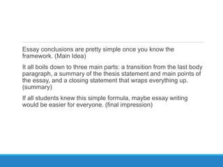 Essay conclusions are pretty simple once you know the
framework. (Main Idea)
It all boils down to three main parts: a transition from the last body
paragraph, a summary of the thesis statement and main points of
the essay, and a closing statement that wraps everything up.
(summary)
If all students knew this simple formula, maybe essay writing
would be easier for everyone. (final impression)
 