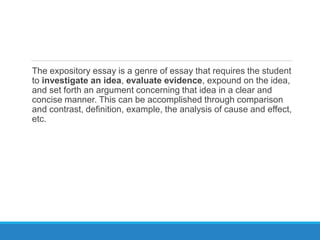 The expository essay is a genre of essay that requires the student
to investigate an idea, evaluate evidence, expound on the idea,
and set forth an argument concerning that idea in a clear and
concise manner. This can be accomplished through comparison
and contrast, definition, example, the analysis of cause and effect,
etc.
 