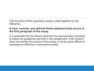 The structure of the expository essay is held together by the
following.
A clear, concise, and defined thesis statement that occurs in
the first paragraph of the essay.
It is essential that this thesis statement be appropriately narrowed
to follow the guidelines set forth in the assignment. If the student
does not master this portion of the essay, it will be quite difficult to
compose an effective or persuasive essay.
 