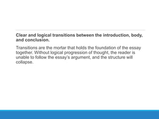 Clear and logical transitions between the introduction, body,
and conclusion.
Transitions are the mortar that holds the foundation of the essay
together. Without logical progression of thought, the reader is
unable to follow the essay’s argument, and the structure will
collapse.
 