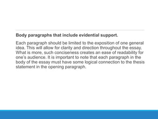 Body paragraphs that include evidential support.
Each paragraph should be limited to the exposition of one general
idea. This will allow for clarity and direction throughout the essay.
What is more, such conciseness creates an ease of readability for
one’s audience. It is important to note that each paragraph in the
body of the essay must have some logical connection to the thesis
statement in the opening paragraph.
 