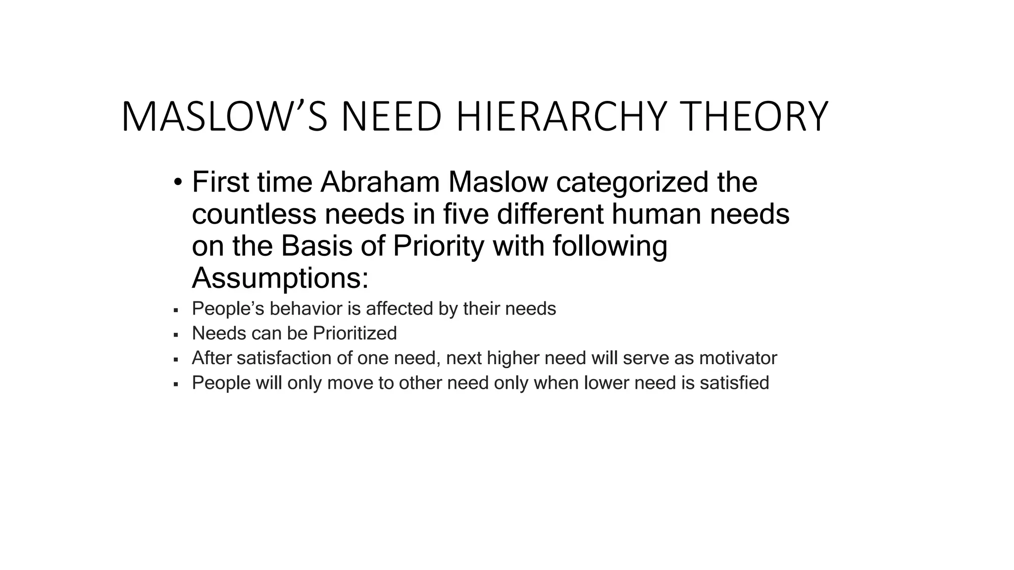 MASLOW’S NEED HIERARCHY THEORY
• First time Abraham Maslow categorized the
countless needs in five different human needs
on the Basis of Priority with following
Assumptions:
 People’s behavior is affected by their needs
 Needs can be Prioritized
 After satisfaction of one need, next higher need will serve as motivator
 People will only move to other need only when lower need is satisfied
 