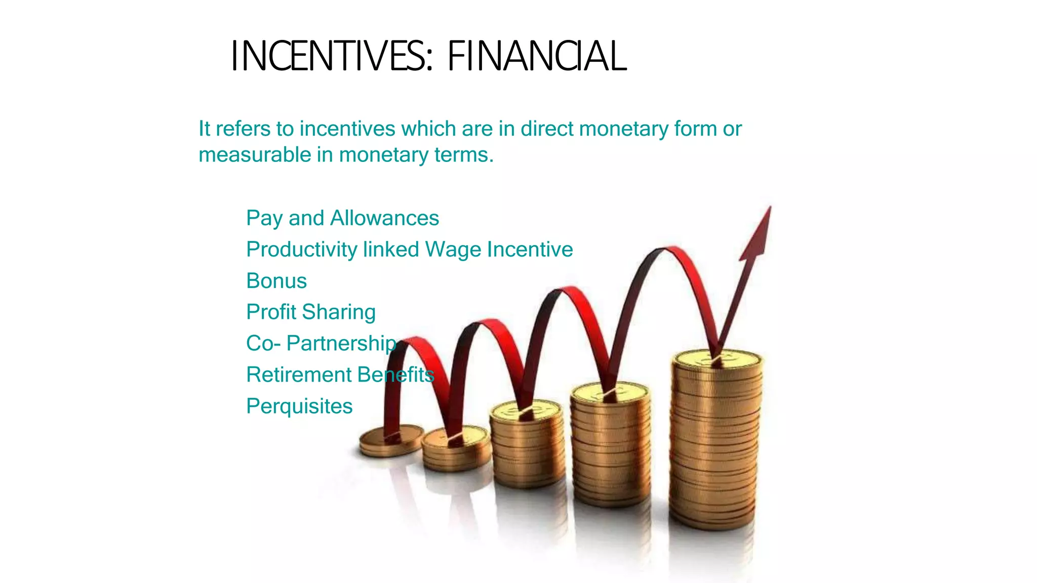 INCENTIVES: FINANCIAL
It refers to incentives which are in direct monetary form or
measurable in monetary terms.
Pay and Allowances
Productivity linked Wage Incentive
Bonus
Profit Sharing
Co- Partnership
Retirement Benefits
Perquisites
 