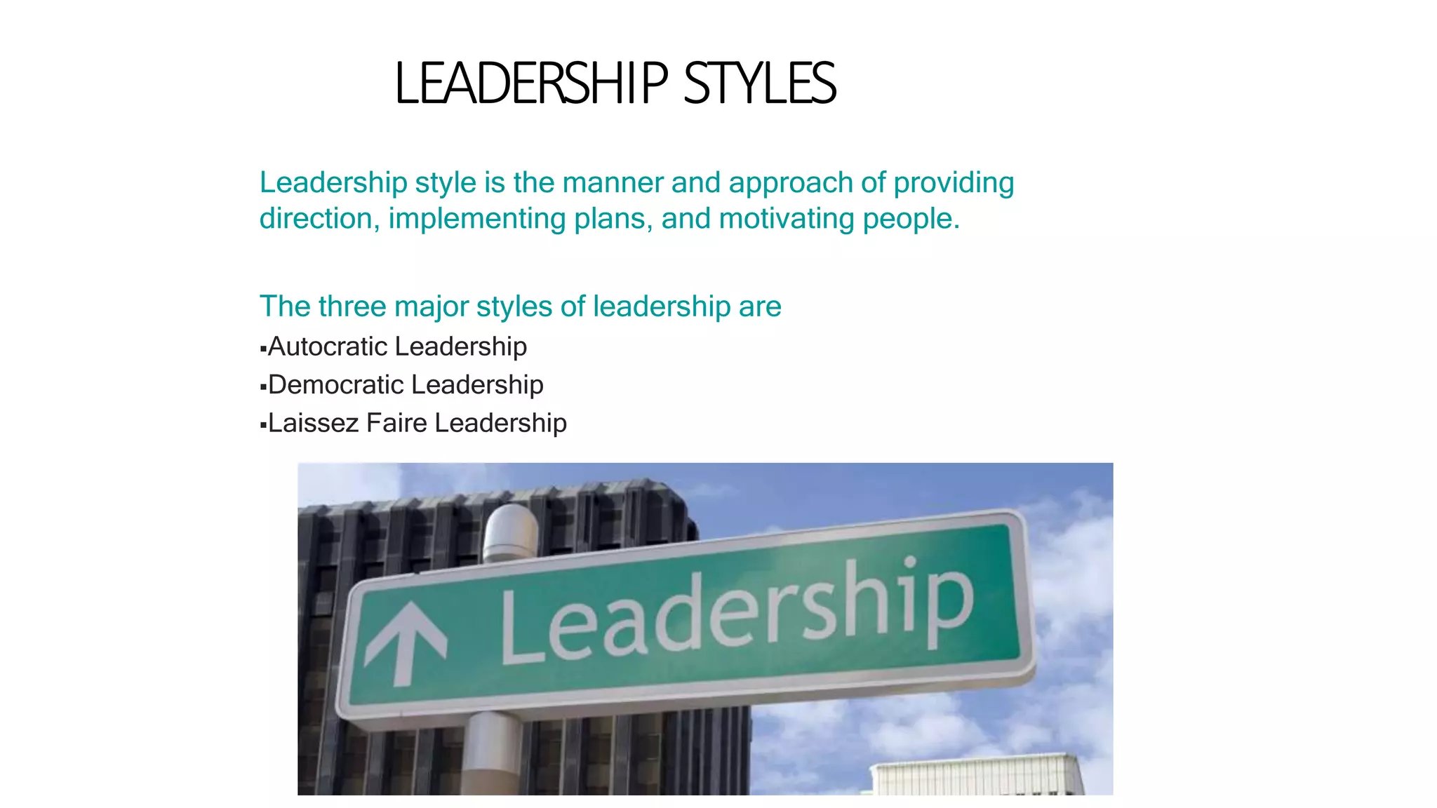 LEADERSHIP STYLES
Leadership style is the manner and approach of providing
direction, implementing plans, and motivating people.
The three major styles of leadership are
Autocratic Leadership
Democratic Leadership
Laissez Faire Leadership
 