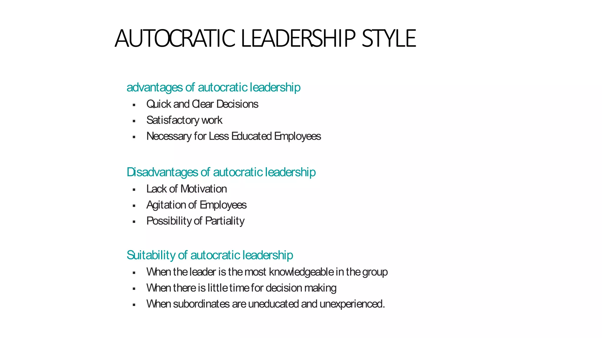 AUTOCRATICLEADERSHIP STYLE
advantages of autocratic leadership
 Quick andClear Decisions
 Satisfactory work
 Necessary for Less EducatedEmployees
Disadvantages of autocratic leadership
 Lack of Motivation
 Agitationof Employees
 Possibilityof Partiality
Suitability of autocratic leadership
 Whentheleader isthemost knowledgeableinthegroup
 Whenthereislittletimefor decisionmaking
 Whensubordinates areuneducatedandunexperienced.
 