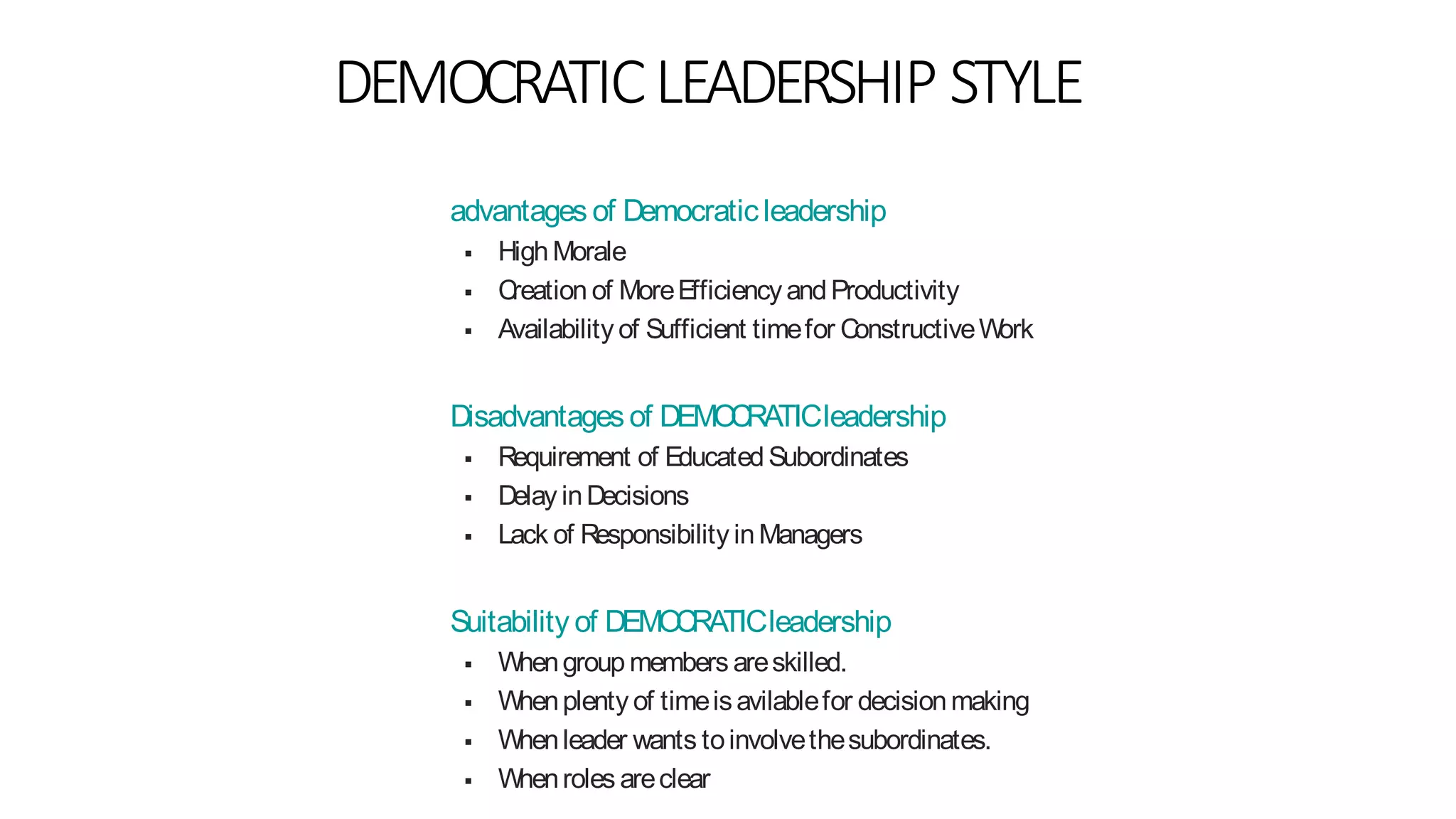 DEMOCRATICLEADERSHIP STYLE
advantages of Democraticleadership
 HighMorale
 Creation of MoreEfficiencyandProductivity
 Availability of Sufficient timefor ConstructiveWork
Disadvantages of DEMOCRATICleadership
 Requirement of Educated Subordinates
 Delay inDecisions
 Lack of Responsibility inManagers
Suitability of DEMOCRATICleadership
 Whengroup members areskilled.
 Whenplenty of timeisavilablefor decisionmaking
 Whenleader wants toinvolvethesubordinates.
 Whenroles areclear
 