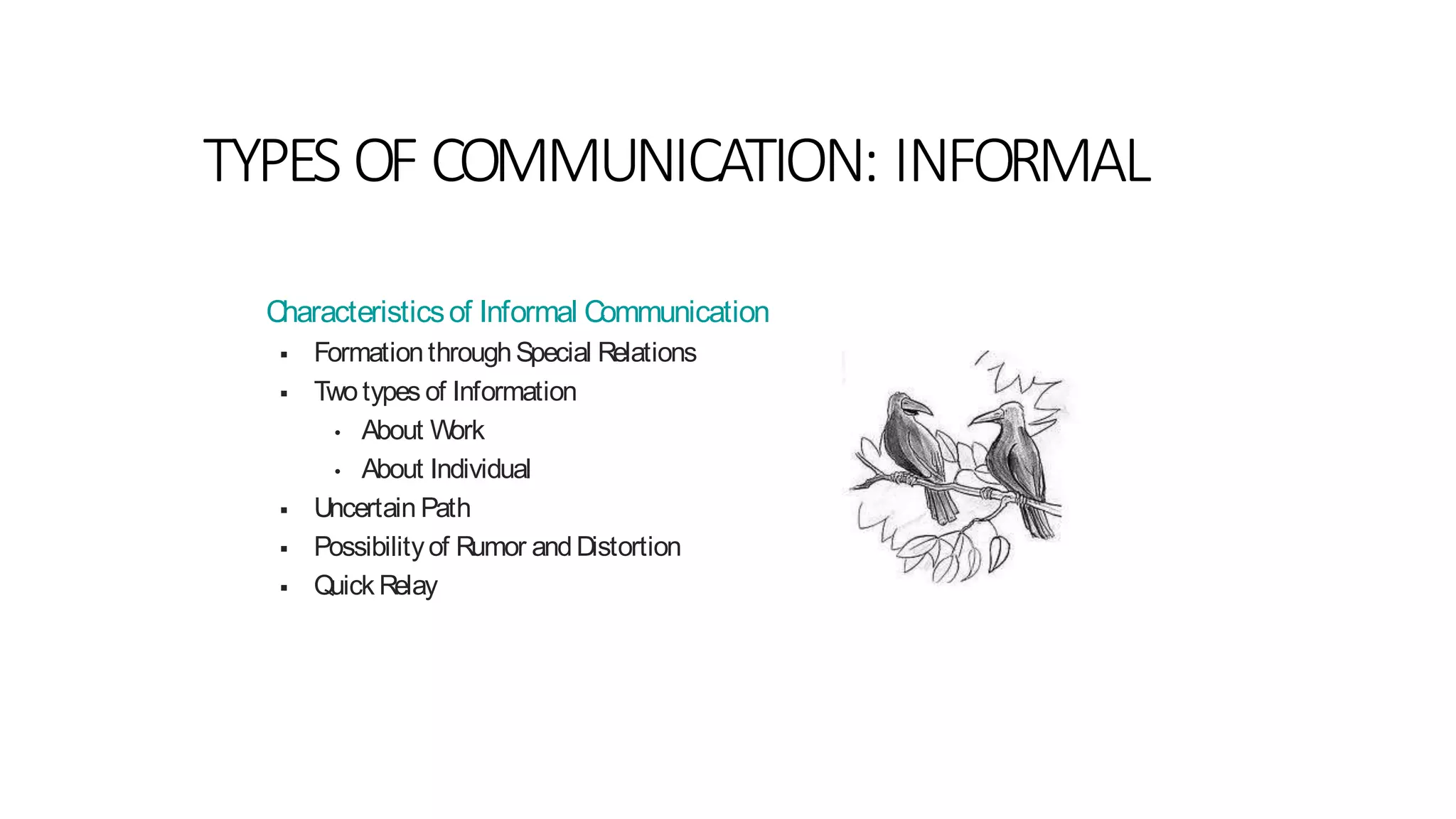 Characteristicsof Informal Communication
 FormationthroughSpecial Relations
 Two types of Information
• About Work
• About Individual
 Uncertain Path
 Possibilityof Rumor andDistortion
 Quick Relay
TYPES OF COMMUNICATION: INFORMAL
 
