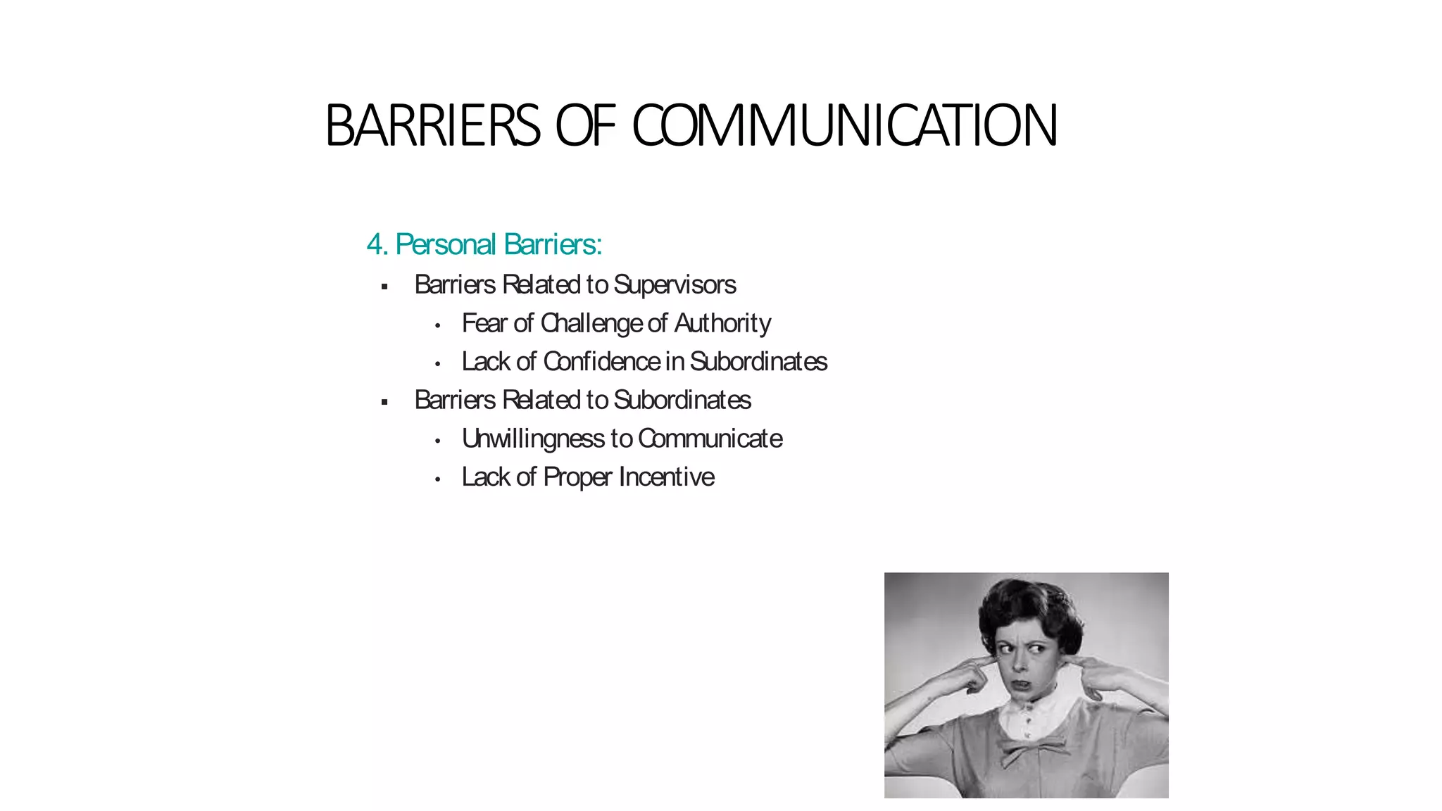 BARRIERS OF COMMUNICATION
4. Personal Barriers:
 Barriers Related toSupervisors
• Fear of Challengeof Authority
• Lack of ConfidenceinSubordinates
 Barriers Related toSubordinates
• Unwillingness toCommunicate
• Lack of Proper Incentive
 