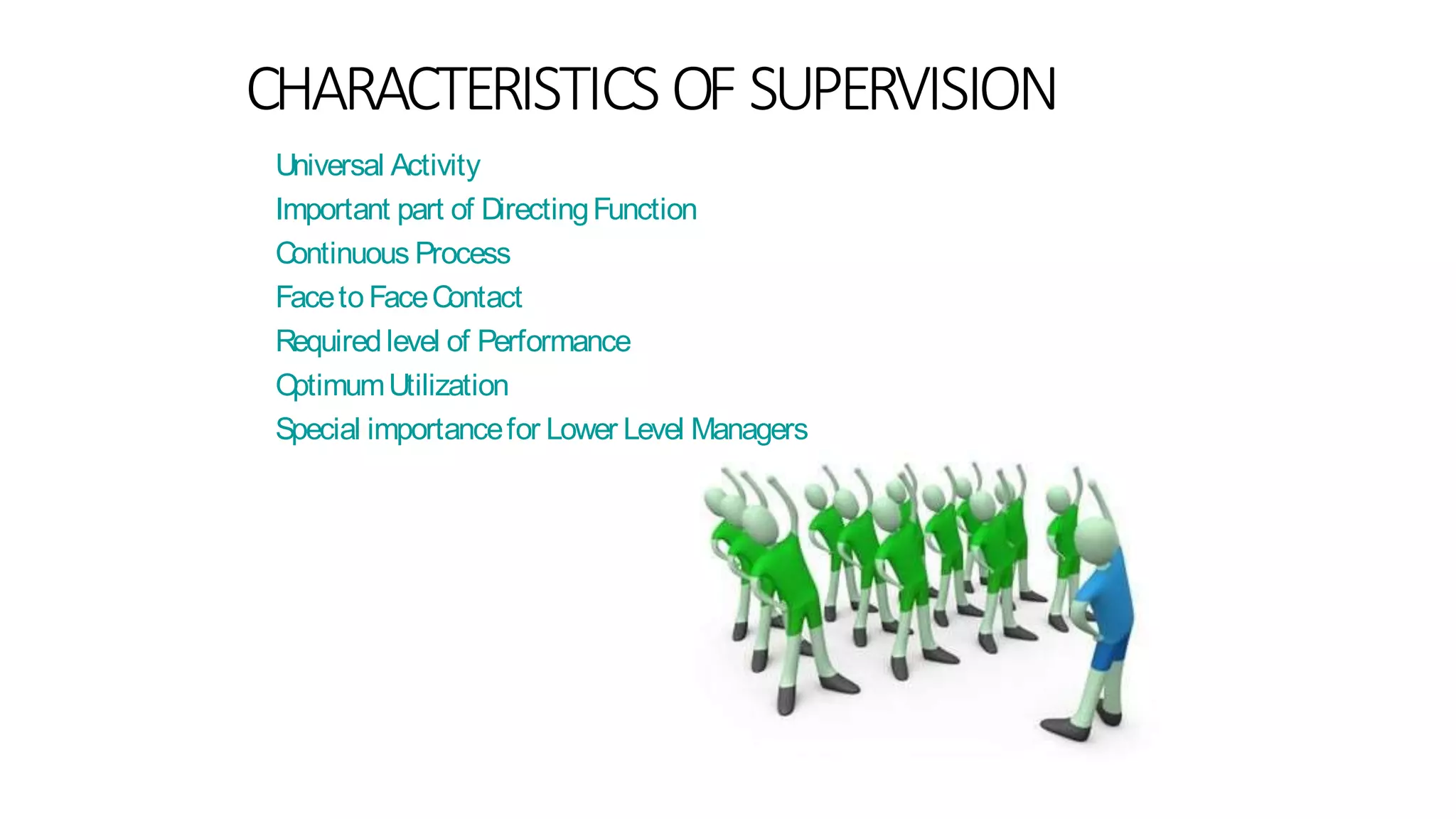 CHARACTERISTICS OF SUPERVISION
Universal Activity
Important part of DirectingFunction
Continuous Process
Faceto FaceContact
Requiredlevel of Performance
OptimumUtilization
Special importancefor Lower Level Managers
 