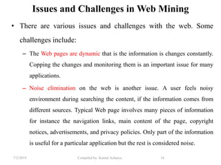 7/2/2019 Compiled by: Kamal Acharya 16
Issues and Challenges in Web Mining
• There are various issues and challenges with the web. Some
challenges include:
– The Web pages are dynamic that is the information is changes constantly.
Copping the changes and monitoring them is an important issue for many
applications.
– Noise elimination on the web is another issue. A user feels noisy
environment during searching the content, if the information comes from
different sources. Typical Web page involves many pieces of information
for instance the navigation links, main content of the page, copyright
notices, advertisements, and privacy policies. Only part of the information
is useful for a particular application but the rest is considered noise.
 