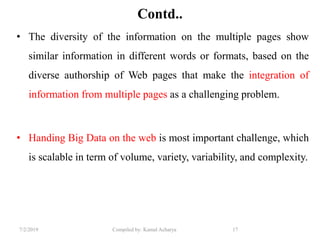 7/2/2019 Compiled by: Kamal Acharya 17
Contd..
• The diversity of the information on the multiple pages show
similar information in different words or formats, based on the
diverse authorship of Web pages that make the integration of
information from multiple pages as a challenging problem.
• Handing Big Data on the web is most important challenge, which
is scalable in term of volume, variety, variability, and complexity.
 