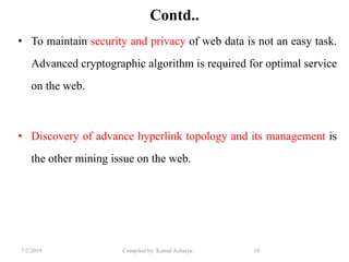 7/2/2019 Compiled by: Kamal Acharya 18
Contd..
• To maintain security and privacy of web data is not an easy task.
Advanced cryptographic algorithm is required for optimal service
on the web.
• Discovery of advance hyperlink topology and its management is
the other mining issue on the web.
 