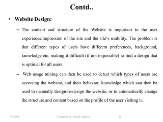 7/2/2019 Compiled by: Kamal Acharya 20
Contd..
• Website Design:
– The content and structure of the Website is important to the user
experience/impression of the site and the site‘s usability. The problem is
that different types of users have different preferences, background,
knowledge etc. making it difficult (if not impossible) to find a design that
is optimal for all users.
– Web usage mining can then be used to detect which types of users are
accessing the website, and their behavior, knowledge which can then be
used to manually design/re-design the website, or to automatically change
the structure and content based on the profile of the user visiting it.
 