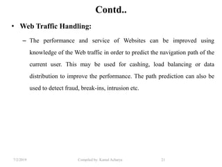 7/2/2019 Compiled by: Kamal Acharya 21
Contd..
• Web Traffic Handling:
– The performance and service of Websites can be improved using
knowledge of the Web traffic in order to predict the navigation path of the
current user. This may be used for cashing, load balancing or data
distribution to improve the performance. The path prediction can also be
used to detect fraud, break-ins, intrusion etc.
 