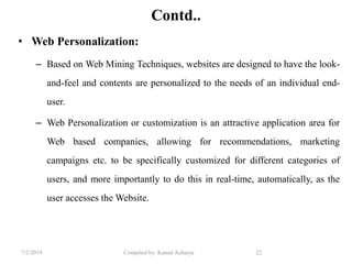 7/2/2019 Compiled by: Kamal Acharya 22
Contd..
• Web Personalization:
– Based on Web Mining Techniques, websites are designed to have the look-
and-feel and contents are personalized to the needs of an individual end-
user.
– Web Personalization or customization is an attractive application area for
Web based companies, allowing for recommendations, marketing
campaigns etc. to be specifically customized for different categories of
users, and more importantly to do this in real-time, automatically, as the
user accesses the Website.
 