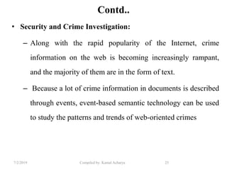 7/2/2019 Compiled by: Kamal Acharya 25
Contd..
• Security and Crime Investigation:
– Along with the rapid popularity of the Internet, crime
information on the web is becoming increasingly rampant,
and the majority of them are in the form of text.
– Because a lot of crime information in documents is described
through events, event-based semantic technology can be used
to study the patterns and trends of web-oriented crimes
 