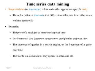 7/2/2019 Compiled by: Kamal Acharya 26
Time series data mining
• Sequential data (or time series) refers to data that appear in a specific order.
– The order defines a time axis, that differentiates this data from other cases
we have seen so far
• Examples
– The price of a stock (or of many stocks) over time
– Environmental data (pressure, temperature, precipitation etc) over time
– The sequence of queries in a search engine, or the frequency of a query
over time
– The words in a document as they appear in order, and etc.
 