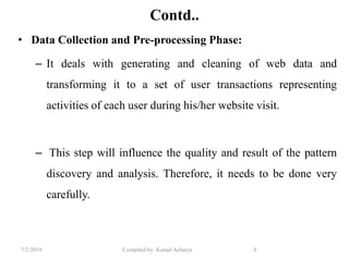 7/2/2019 Compiled by: Kamal Acharya 8
Contd..
• Data Collection and Pre-processing Phase:
– It deals with generating and cleaning of web data and
transforming it to a set of user transactions representing
activities of each user during his/her website visit.
– This step will influence the quality and result of the pattern
discovery and analysis. Therefore, it needs to be done very
carefully.
 