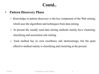 7/2/2019 Compiled by: Kamal Acharya 9
Contd..
• Pattern Discovery Phase
– Knowledge or pattern discovery is the key component of the Web mining,
which uses the algorithms and techniques from data mining.
– At present the usually used data mining methods mainly have clustering,
classifying and association rule mining.
– Each method has its own excellence and shortcomings, but the quite
effective method mainly is classifying and clustering at the present.
 