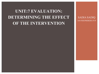 SADIA SADIQ
164-FSS/PHDEDU/F19
UNIT:7 EVALUATION:
DETERMINING THE EFFECT
OF THE INTERVENTION
 