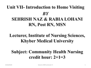 Unit VII- Introduction to Home Visiting
BY
SEHRISH NAZ & RABIA LOHANI
RN, Post RN, MSN
Lecturer, Institute of Nursing Sciences,
Khyber Medical University
Subject: Community Health Nursing
credit hour: 2+1=3
8/18/2020 Generic BSN semester II 1
 