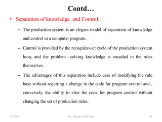 Contd…
• Separation of knowledge and Control:
– The production system is an elegant model of separation of knowledge
and control in a computer program.
– Control is provided by the recognize-act cycle of the production system
loop, and the problem –solving knowledge is encoded in the rules
themselves.
– The advantages of this separation include ease of modifying the rule
base without requiring a change in the code for program control and ,
conversely, the ability to alter the code for program control without
changing the set of production rules.
112/5/2019 By: Tekendra Nath Yogi
 