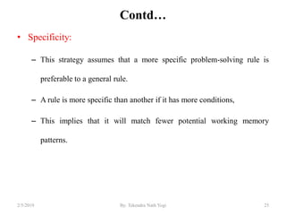Contd…
• Specificity:
– This strategy assumes that a more specific problem-solving rule is
preferable to a general rule.
– A rule is more specific than another if it has more conditions,
– This implies that it will match fewer potential working memory
patterns.
252/5/2019 By: Tekendra Nath Yogi
 