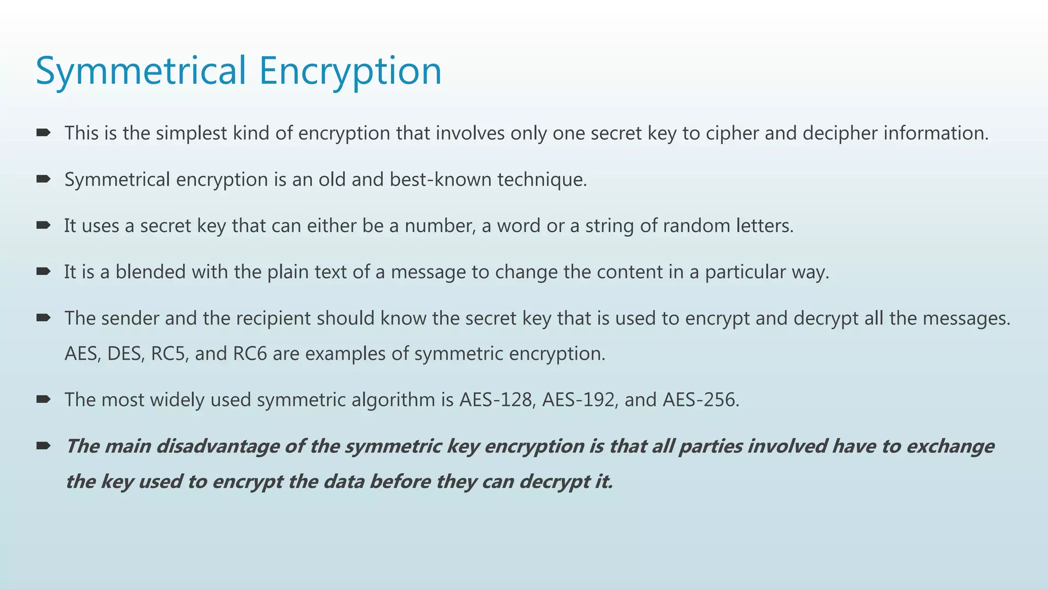 Symmetrical Encryption
 This is the simplest kind of encryption that involves only one secret key to cipher and decipher information.
 Symmetrical encryption is an old and best-known technique.
 It uses a secret key that can either be a number, a word or a string of random letters.
 It is a blended with the plain text of a message to change the content in a particular way.
 The sender and the recipient should know the secret key that is used to encrypt and decrypt all the messages.
AES, DES, RC5, and RC6 are examples of symmetric encryption.
 The most widely used symmetric algorithm is AES-128, AES-192, and AES-256.
 The main disadvantage of the symmetric key encryption is that all parties involved have to exchange
the key used to encrypt the data before they can decrypt it.
 