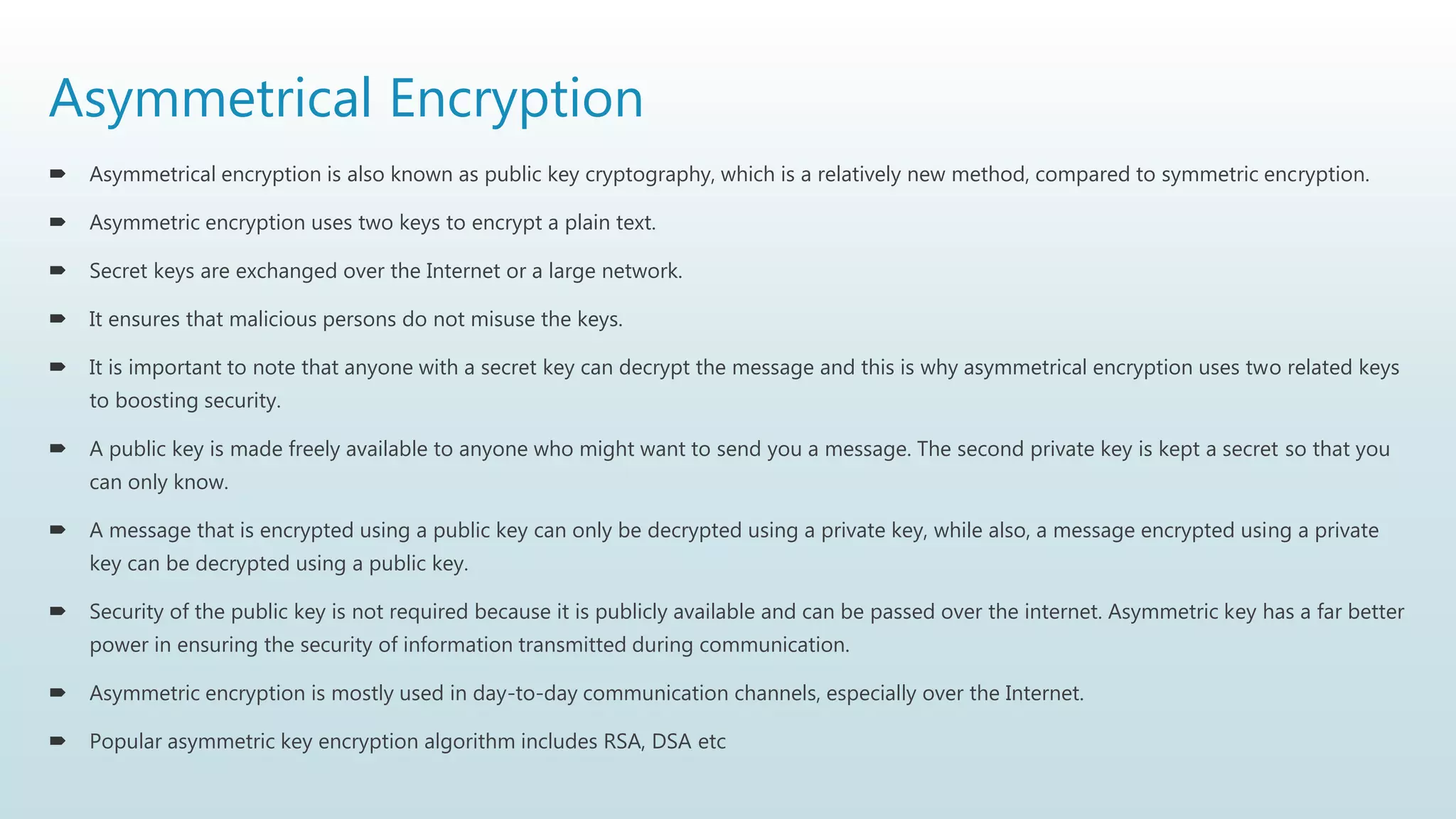 Asymmetrical Encryption
 Asymmetrical encryption is also known as public key cryptography, which is a relatively new method, compared to symmetric encryption.
 Asymmetric encryption uses two keys to encrypt a plain text.
 Secret keys are exchanged over the Internet or a large network.
 It ensures that malicious persons do not misuse the keys.
 It is important to note that anyone with a secret key can decrypt the message and this is why asymmetrical encryption uses two related keys
to boosting security.
 A public key is made freely available to anyone who might want to send you a message. The second private key is kept a secret so that you
can only know.
 A message that is encrypted using a public key can only be decrypted using a private key, while also, a message encrypted using a private
key can be decrypted using a public key.
 Security of the public key is not required because it is publicly available and can be passed over the internet. Asymmetric key has a far better
power in ensuring the security of information transmitted during communication.
 Asymmetric encryption is mostly used in day-to-day communication channels, especially over the Internet.
 Popular asymmetric key encryption algorithm includes RSA, DSA etc
 