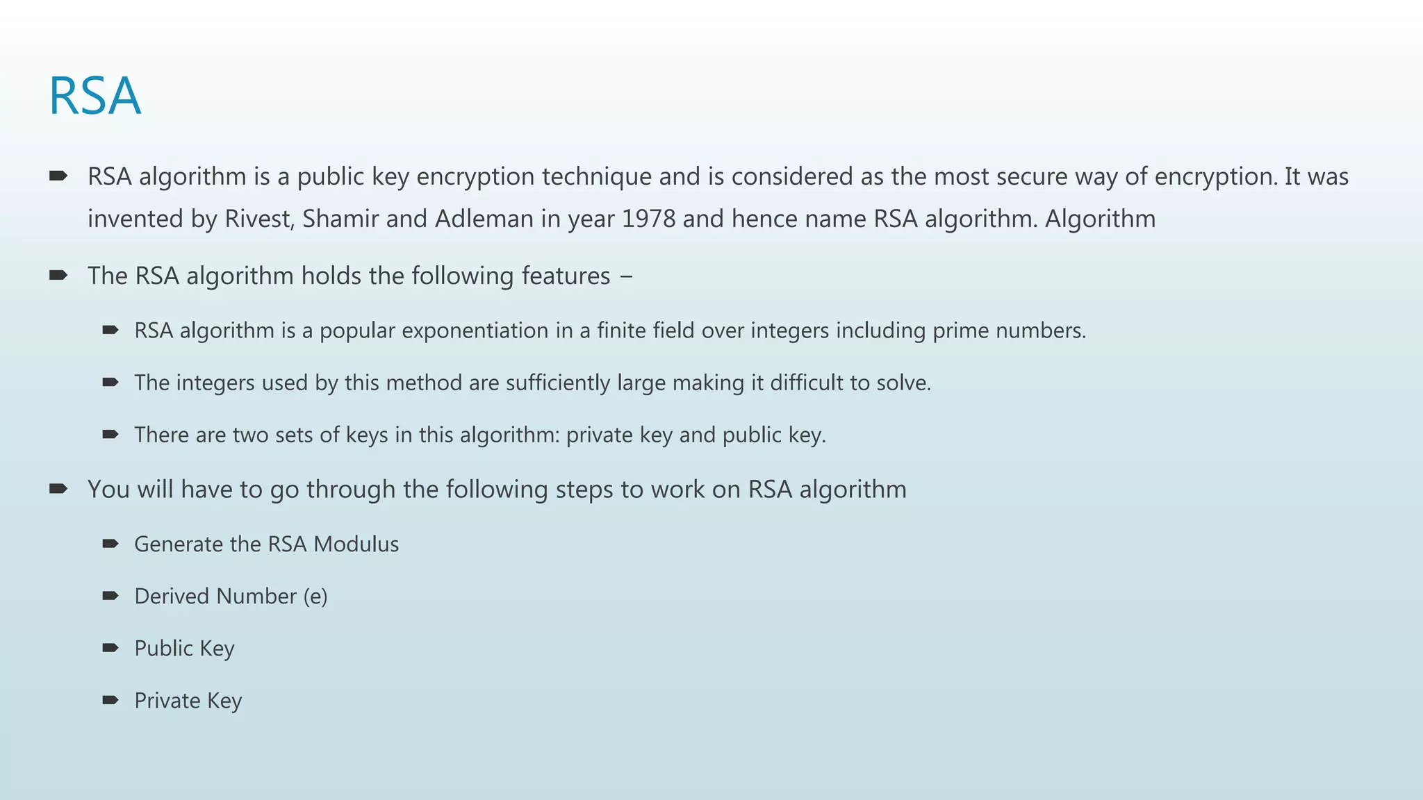 RSA
 RSA algorithm is a public key encryption technique and is considered as the most secure way of encryption. It was
invented by Rivest, Shamir and Adleman in year 1978 and hence name RSA algorithm. Algorithm
 The RSA algorithm holds the following features −
 RSA algorithm is a popular exponentiation in a finite field over integers including prime numbers.
 The integers used by this method are sufficiently large making it difficult to solve.
 There are two sets of keys in this algorithm: private key and public key.
 You will have to go through the following steps to work on RSA algorithm
 Generate the RSA Modulus
 Derived Number (e)
 Public Key
 Private Key
 