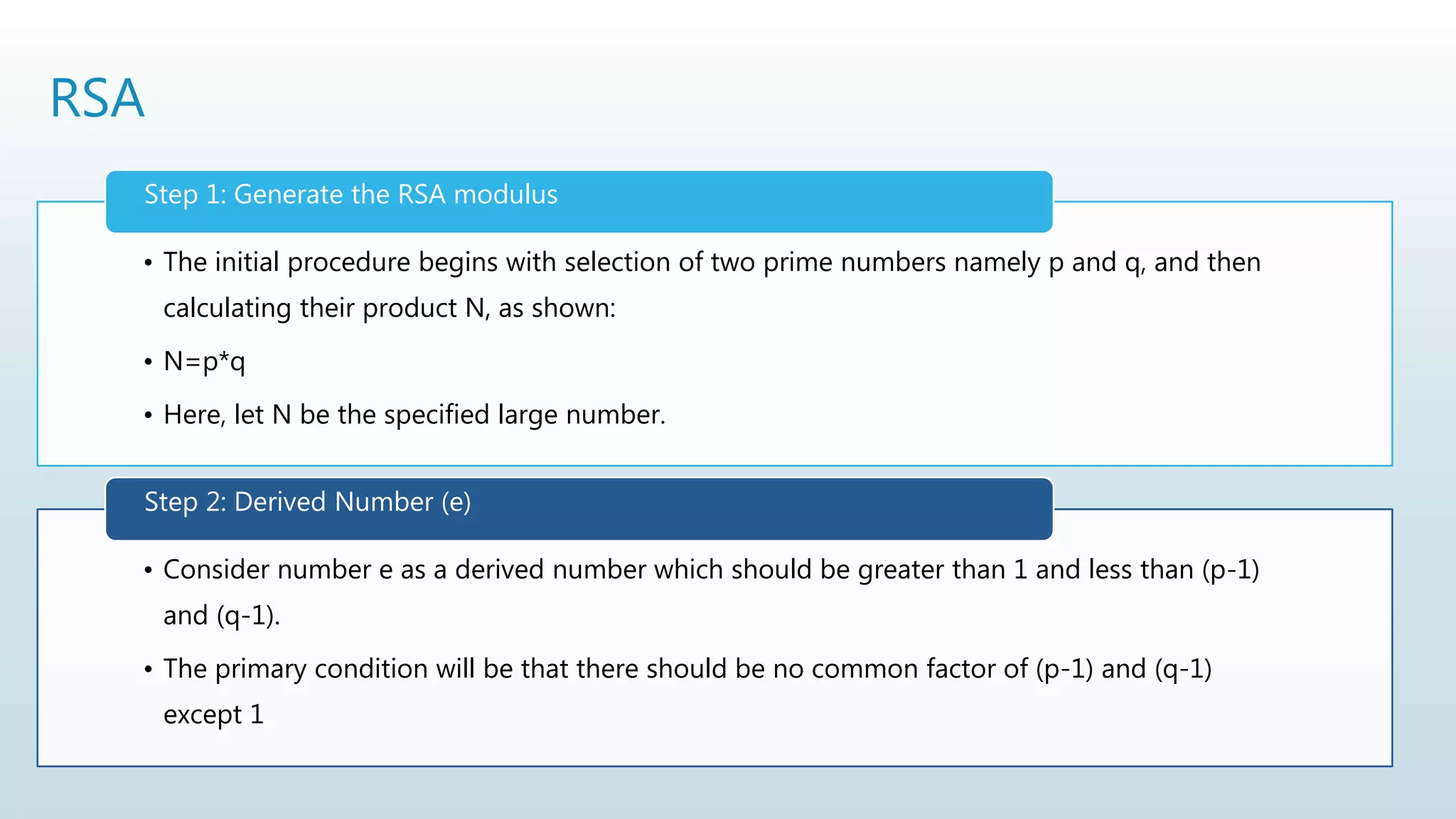RSA
• The initial procedure begins with selection of two prime numbers namely p and q, and then
calculating their product N, as shown:
• N=p*q
• Here, let N be the specified large number.
Step 1: Generate the RSA modulus
• Consider number e as a derived number which should be greater than 1 and less than (p-1)
and (q-1).
• The primary condition will be that there should be no common factor of (p-1) and (q-1)
except 1
Step 2: Derived Number (e)
 