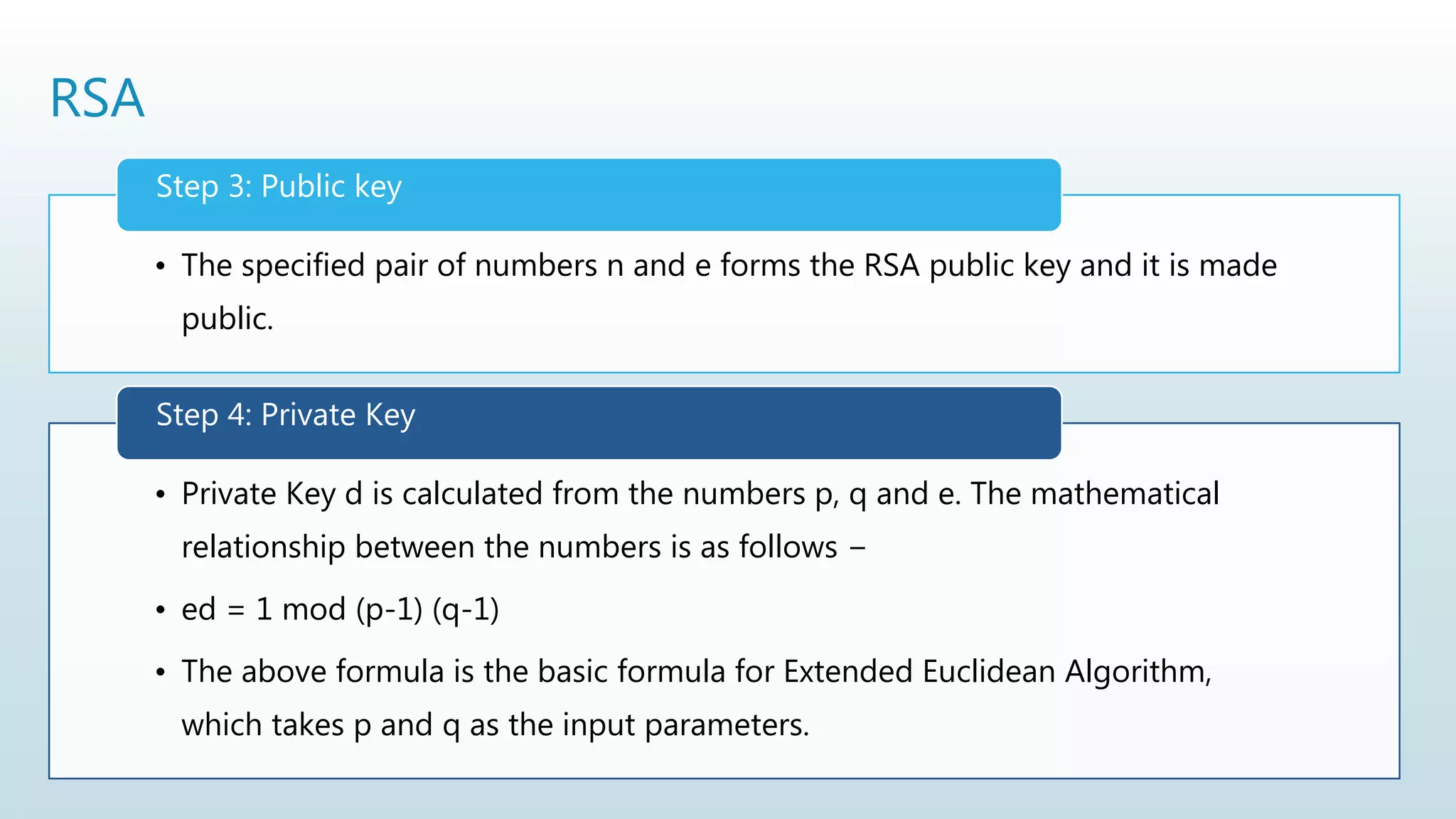 RSA
• The specified pair of numbers n and e forms the RSA public key and it is made
public.
Step 3: Public key
• Private Key d is calculated from the numbers p, q and e. The mathematical
relationship between the numbers is as follows −
• ed = 1 mod (p-1) (q-1)
• The above formula is the basic formula for Extended Euclidean Algorithm,
which takes p and q as the input parameters.
Step 4: Private Key
 
