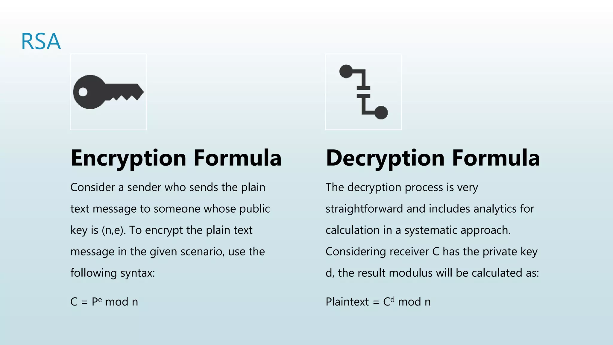 RSA
Encryption Formula
Consider a sender who sends the plain
text message to someone whose public
key is (n,e). To encrypt the plain text
message in the given scenario, use the
following syntax:
C = Pe mod n
Decryption Formula
The decryption process is very
straightforward and includes analytics for
calculation in a systematic approach.
Considering receiver C has the private key
d, the result modulus will be calculated as:
Plaintext = Cd mod n
 