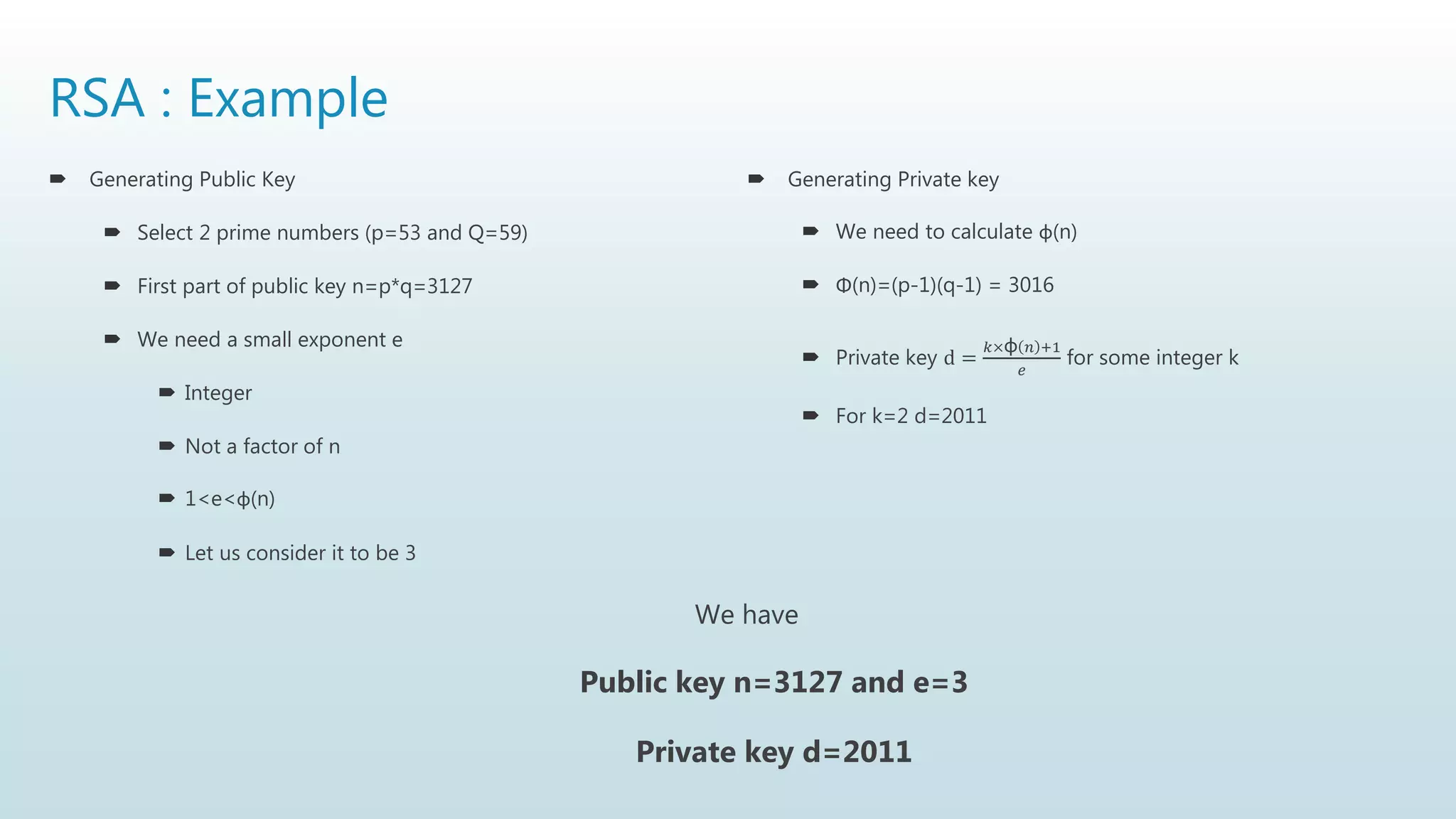 RSA : Example
 Generating Public Key
 Select 2 prime numbers (p=53 and Q=59)
 First part of public key n=p*q=3127
 We need a small exponent e
 Integer
 Not a factor of n
 1<e<φ(n)
 Let us consider it to be 3
 Generating Private key
 We need to calculate φ(n)
 Φ(n)=(p-1)(q-1) = 3016
 Private key d =
𝑘×φ 𝑛 +1
𝑒
for some integer k
 For k=2 d=2011
We have
Public key n=3127 and e=3
Private key d=2011
 