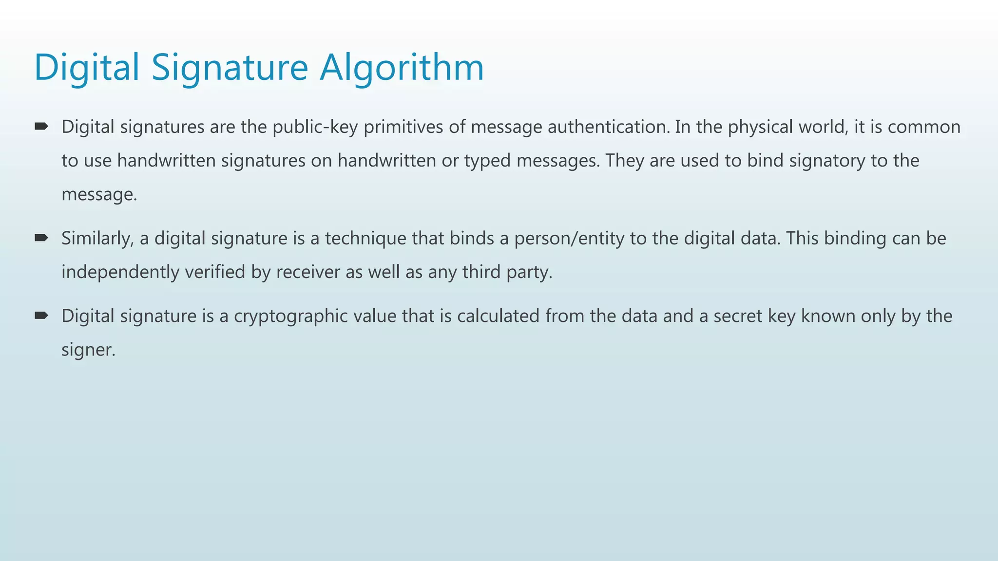 Digital Signature Algorithm
 Digital signatures are the public-key primitives of message authentication. In the physical world, it is common
to use handwritten signatures on handwritten or typed messages. They are used to bind signatory to the
message.
 Similarly, a digital signature is a technique that binds a person/entity to the digital data. This binding can be
independently verified by receiver as well as any third party.
 Digital signature is a cryptographic value that is calculated from the data and a secret key known only by the
signer.
 