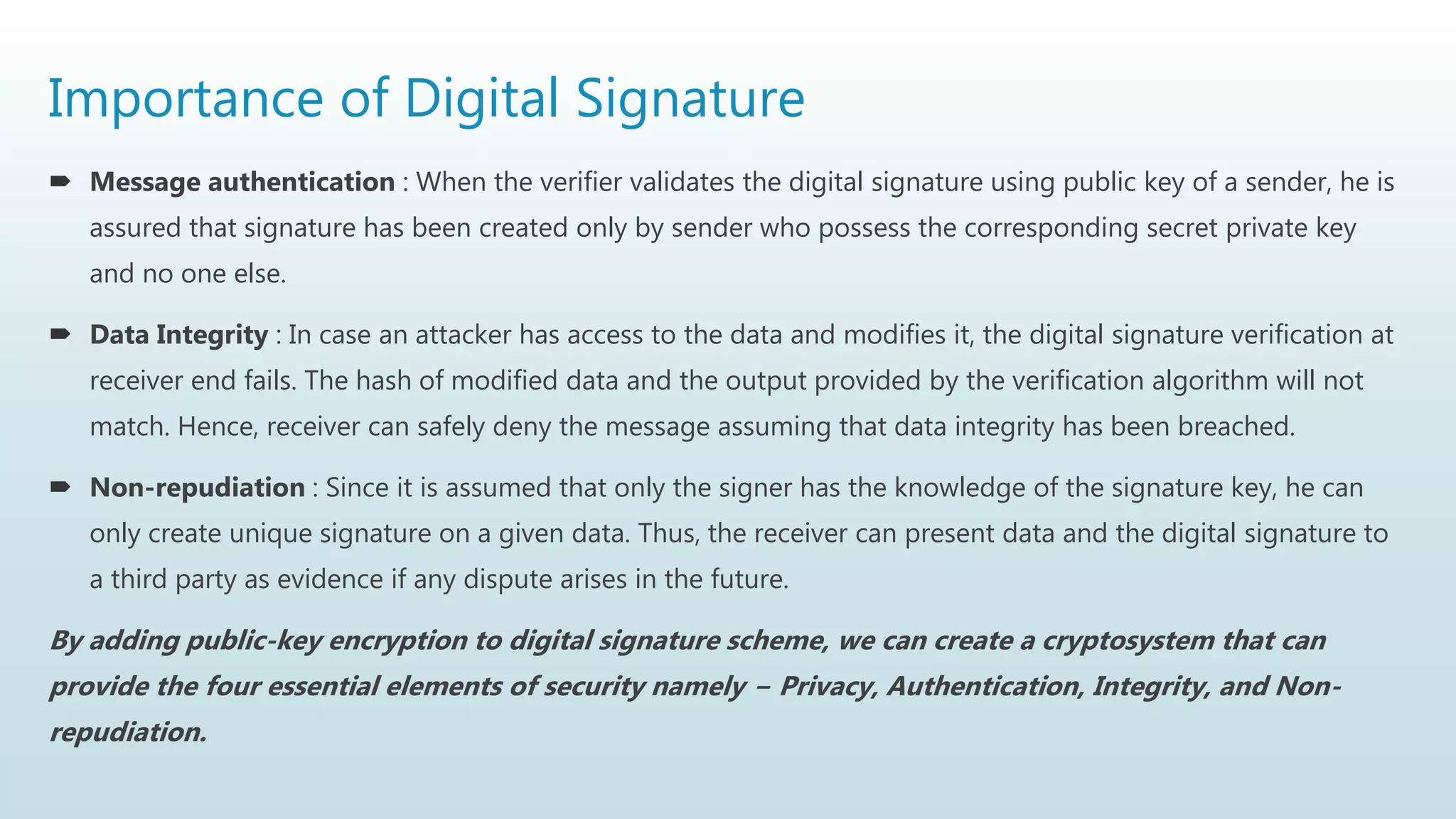 Importance of Digital Signature
 Message authentication : When the verifier validates the digital signature using public key of a sender, he is
assured that signature has been created only by sender who possess the corresponding secret private key
and no one else.
 Data Integrity : In case an attacker has access to the data and modifies it, the digital signature verification at
receiver end fails. The hash of modified data and the output provided by the verification algorithm will not
match. Hence, receiver can safely deny the message assuming that data integrity has been breached.
 Non-repudiation : Since it is assumed that only the signer has the knowledge of the signature key, he can
only create unique signature on a given data. Thus, the receiver can present data and the digital signature to
a third party as evidence if any dispute arises in the future.
By adding public-key encryption to digital signature scheme, we can create a cryptosystem that can
provide the four essential elements of security namely − Privacy, Authentication, Integrity, and Non-
repudiation.
 