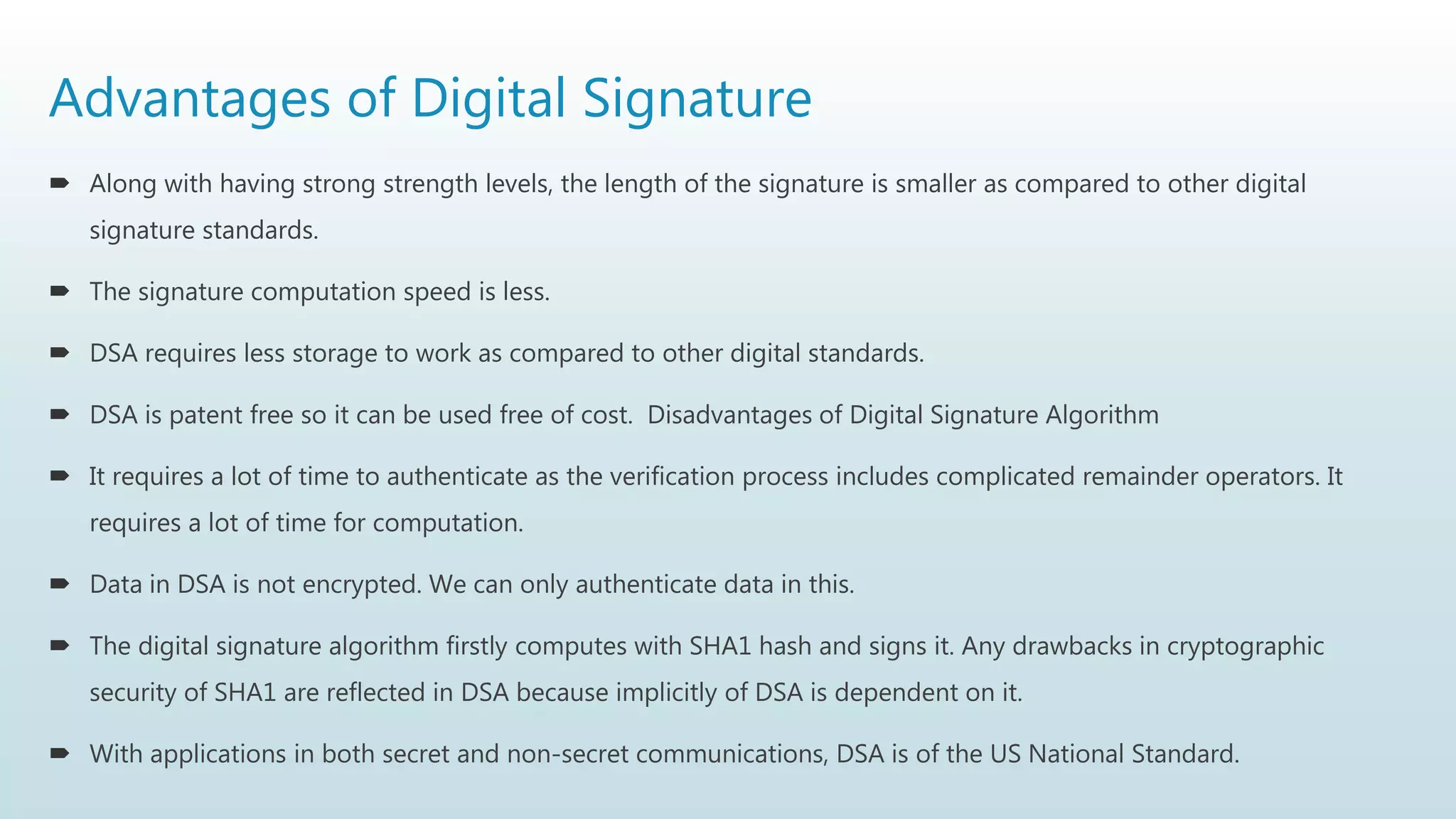 Advantages of Digital Signature
 Along with having strong strength levels, the length of the signature is smaller as compared to other digital
signature standards.
 The signature computation speed is less.
 DSA requires less storage to work as compared to other digital standards.
 DSA is patent free so it can be used free of cost. Disadvantages of Digital Signature Algorithm
 It requires a lot of time to authenticate as the verification process includes complicated remainder operators. It
requires a lot of time for computation.
 Data in DSA is not encrypted. We can only authenticate data in this.
 The digital signature algorithm firstly computes with SHA1 hash and signs it. Any drawbacks in cryptographic
security of SHA1 are reflected in DSA because implicitly of DSA is dependent on it.
 With applications in both secret and non-secret communications, DSA is of the US National Standard.
 